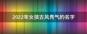 虎年女寶寶名字大全：精選2022年女孩古風秀氣的名字 